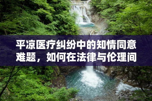 平凉医疗纠纷中的知情同意难题，如何在法律与伦理间平衡？