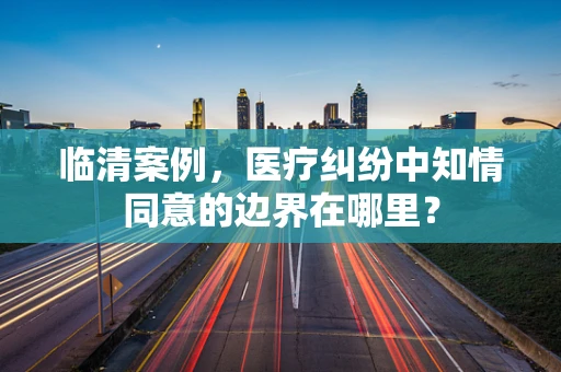 临清案例，医疗纠纷中知情同意的边界在哪里？