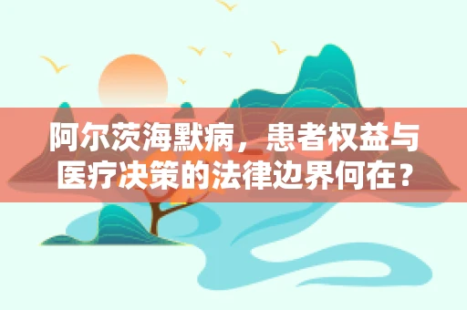 阿尔茨海默病，患者权益与医疗决策的法律边界何在？