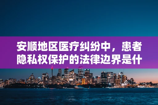 安顺地区医疗纠纷中，患者隐私权保护的法律边界是什么？