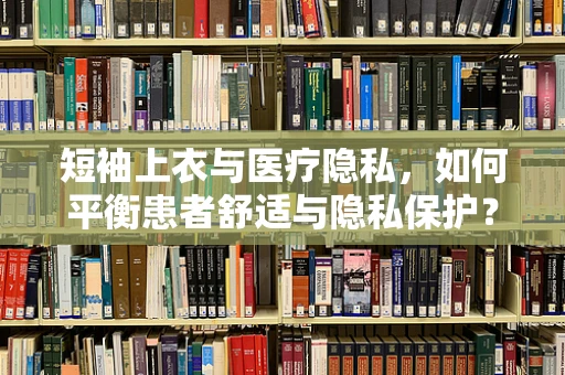 短袖上衣与医疗隐私，如何平衡患者舒适与隐私保护？