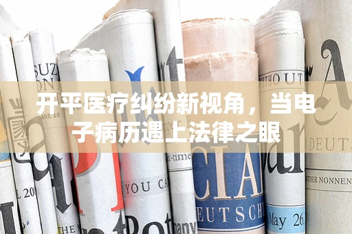 开平医疗纠纷新视角，当电子病历遇上法律之眼