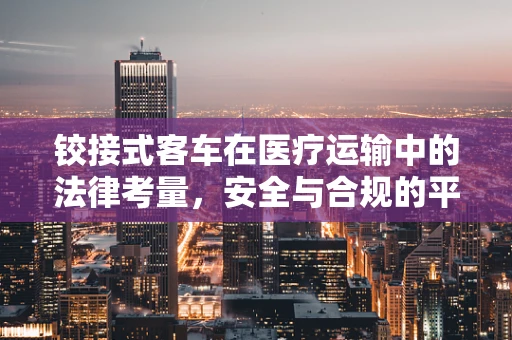 铰接式客车在医疗运输中的法律考量，安全与合规的平衡