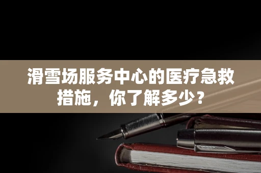 滑雪场服务中心的医疗急救措施，你了解多少？