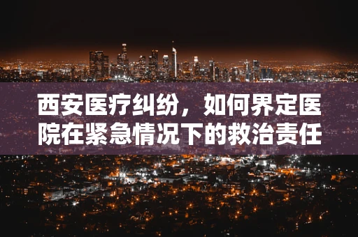 西安医疗纠纷，如何界定医院在紧急情况下的救治责任？