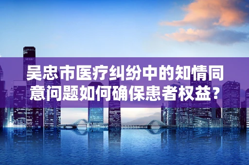 吴忠市医疗纠纷中的知情同意问题如何确保患者权益？