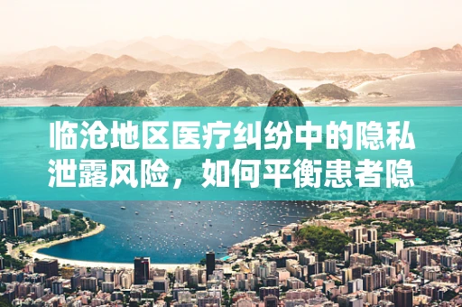 临沧地区医疗纠纷中的隐私泄露风险，如何平衡患者隐私与医疗救治？