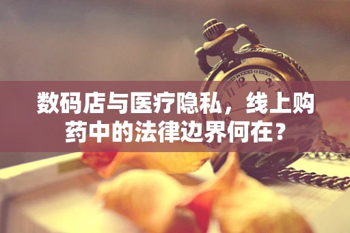 数码店与医疗隐私，线上购药中的法律边界何在？