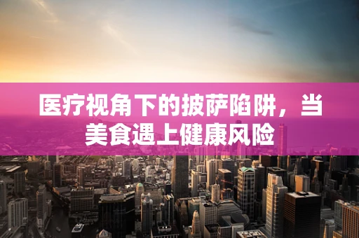 医疗视角下的披萨陷阱，当美食遇上健康风险
