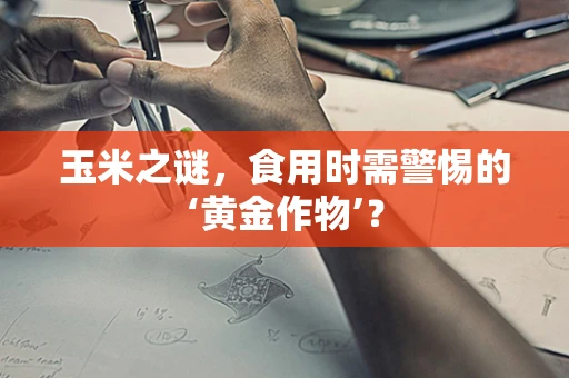 玉米之谜，食用时需警惕的‘黄金作物’？