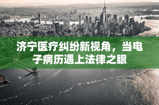 济宁医疗纠纷新视角，当电子病历遇上法律之眼