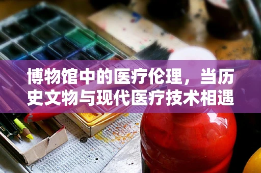 博物馆中的医疗伦理，当历史文物与现代医疗技术相遇