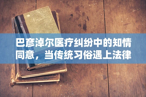 巴彦淖尔医疗纠纷中的知情同意，当传统习俗遇上法律边界？