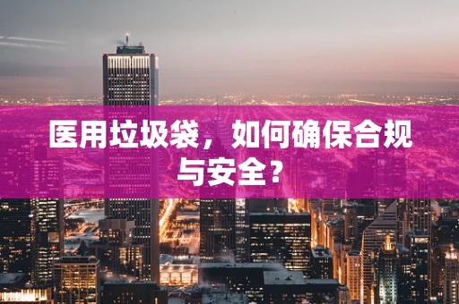 医用垃圾袋，如何确保合规与安全？