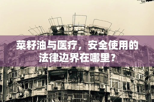 菜籽油与医疗，安全使用的法律边界在哪里？