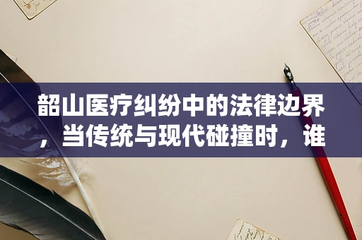 韶山医疗纠纷中的法律边界，当传统与现代碰撞时，谁该为信仰之地的医疗失误负责？