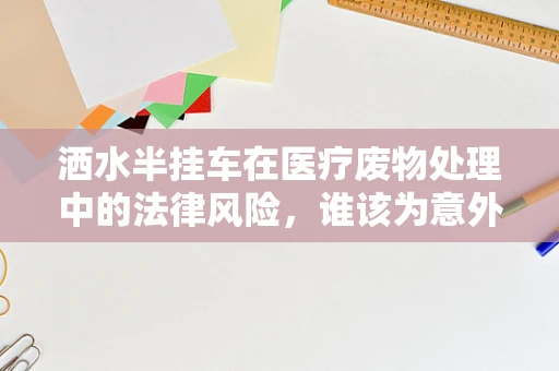 洒水半挂车在医疗废物处理中的法律风险，谁该为意外泄露负责？