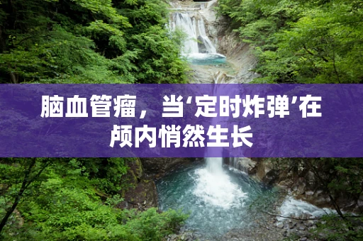 脑血管瘤，当‘定时炸弹’在颅内悄然生长