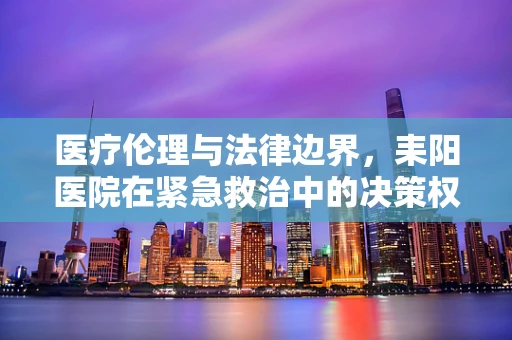 医疗伦理与法律边界，耒阳医院在紧急救治中的决策权如何界定？