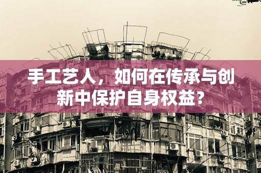 手工艺人，如何在传承与创新中保护自身权益？