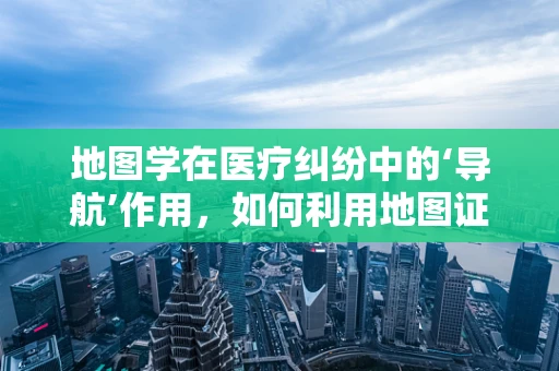 地图学在医疗纠纷中的‘导航’作用，如何利用地图证据？
