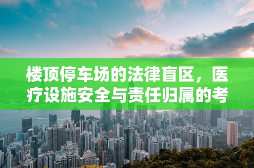 楼顶停车场的法律盲区，医疗设施安全与责任归属的考量