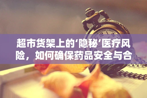 超市货架上的‘隐秘’医疗风险，如何确保药品安全与合规？