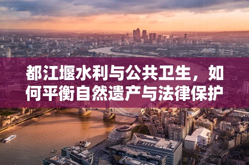 都江堰水利与公共卫生，如何平衡自然遗产与法律保护？
