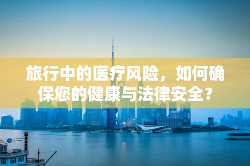 旅行中的医疗风险，如何确保您的健康与法律安全？