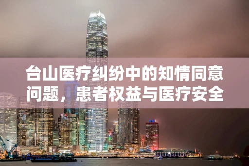 台山医疗纠纷中的知情同意问题，患者权益与医疗安全的平衡点在哪里？