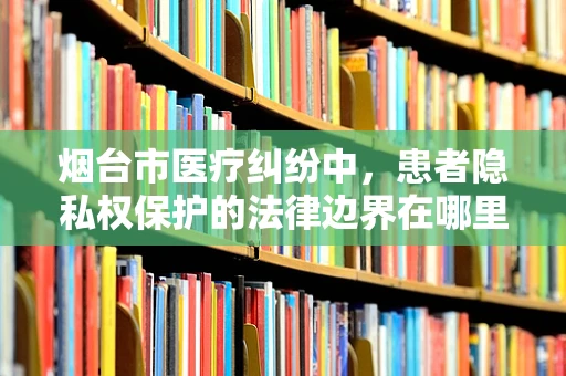 烟台市医疗纠纷中，患者隐私权保护的法律边界在哪里？