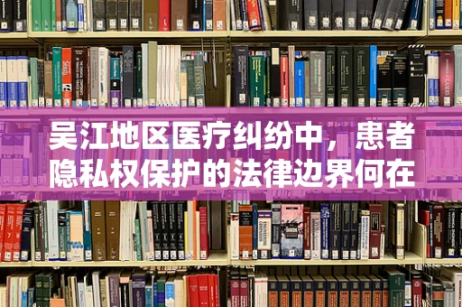 吴江地区医疗纠纷中，患者隐私权保护的法律边界何在？
