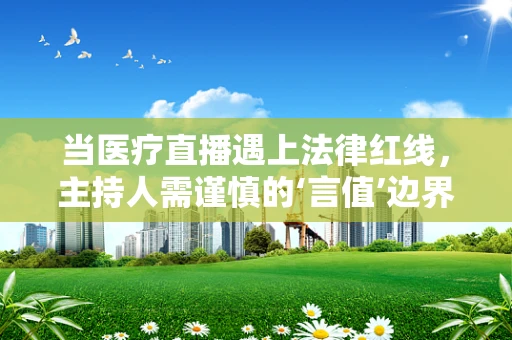 当医疗直播遇上法律红线，主持人需谨慎的‘言值’边界
