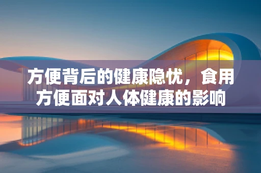 方便背后的健康隐忧，食用方便面对人体健康的影响