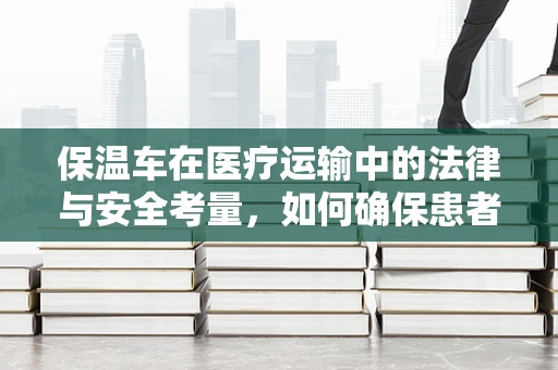 保温车在医疗运输中的法律与安全考量，如何确保患者安全？