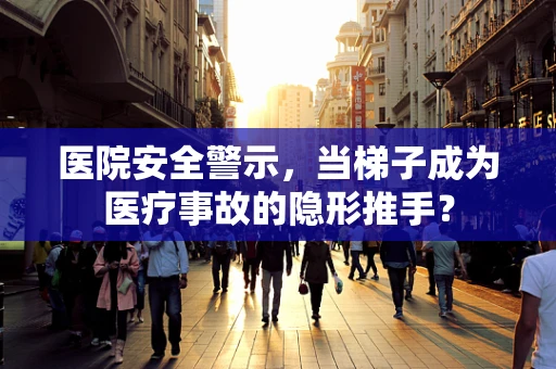 医院安全警示，当梯子成为医疗事故的隐形推手？