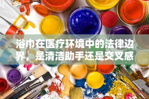 浴巾在医疗环境中的法律边界，是清洁助手还是交叉感染的帮凶？