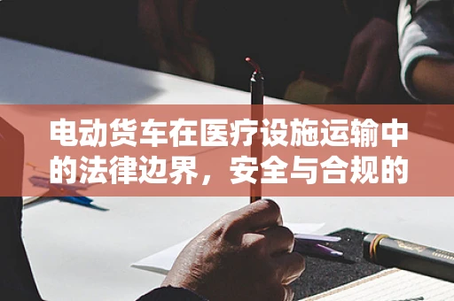 电动货车在医疗设施运输中的法律边界，安全与合规的双重考量