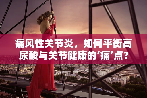 痛风性关节炎，如何平衡高尿酸与关节健康的‘痛’点？