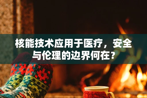 核能技术应用于医疗，安全与伦理的边界何在？