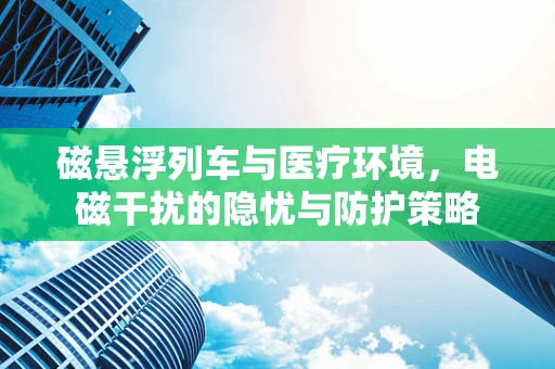 磁悬浮列车与医疗环境，电磁干扰的隐忧与防护策略