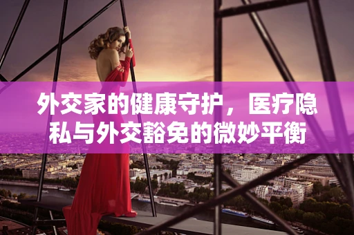 外交家的健康守护，医疗隐私与外交豁免的微妙平衡
