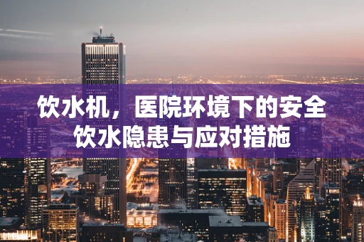 饮水机，医院环境下的安全饮水隐患与应对措施