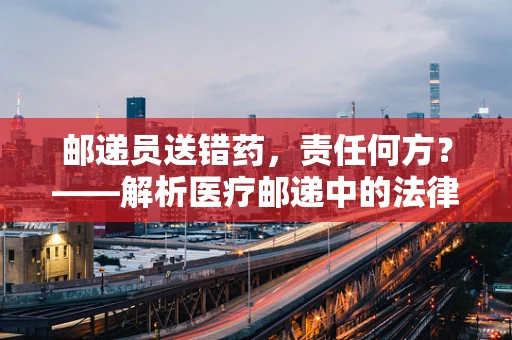 邮递员送错药，责任何方？——解析医疗邮递中的法律责任