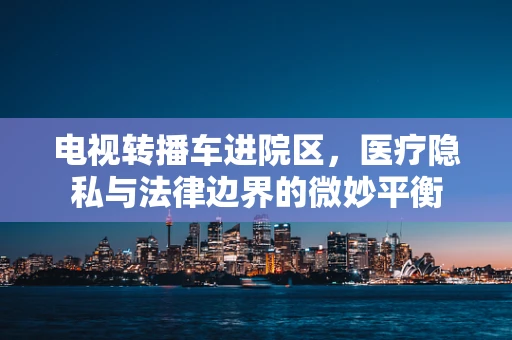 电视转播车进院区，医疗隐私与法律边界的微妙平衡
