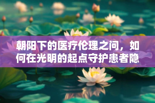 朝阳下的医疗伦理之问，如何在光明的起点守护患者隐私？