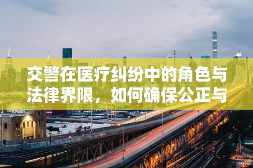 交警在医疗纠纷中的角色与法律界限，如何确保公正与专业？