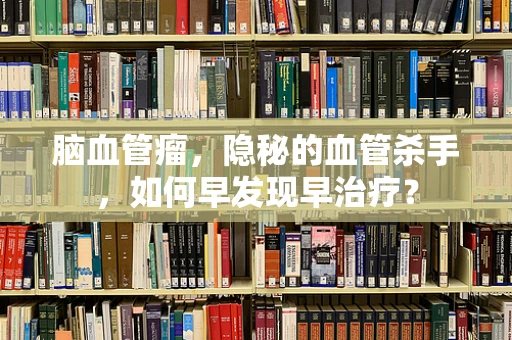 脑血管瘤，隐秘的血管杀手，如何早发现早治疗？
